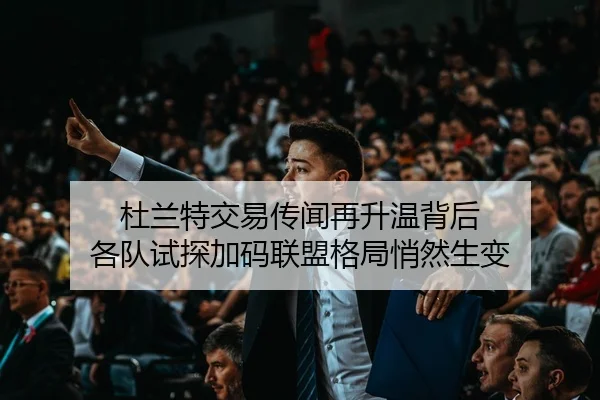 杜兰特交易传闻再升温背后 各队试探加码联盟格局悄然生变